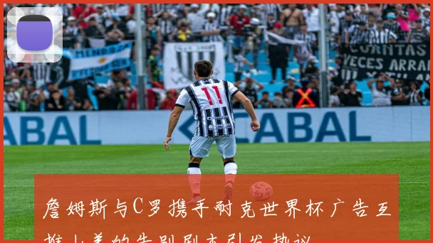 詹姆斯与C罗携手耐克世界杯广告互推山羊的告别剧本引发热议