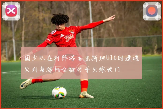 国少队在对阵塔吉克斯坦U16时遭遇失利角球机会被对手头球破门