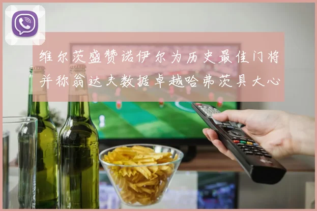 维尔茨盛赞诺伊尔为历史最佳门将并称翁达夫数据卓越哈弗茨具大心脏