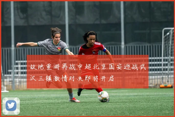 故地重游再战中超北京国安迎战武汉三镇激情对决即将开启