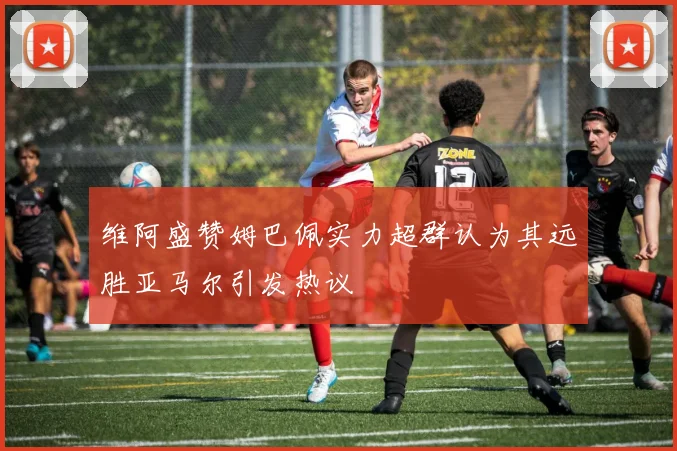 维阿盛赞姆巴佩实力超群认为其远胜亚马尔引发热议