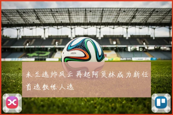 米兰选帅风云再起阿莫林成为新任首选教练人选