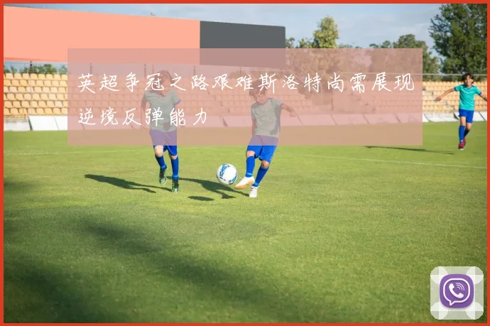 英超争冠之路艰难斯洛特尚需展现逆境反弹能力