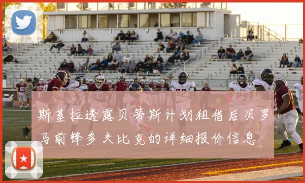 斯基拉透露贝蒂斯计划租借后买罗马前锋多夫比克的详细报价信息