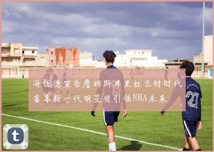 海伍德宣告詹姆斯库里杜兰特时代落幕新一代明星将引领NBA未来
