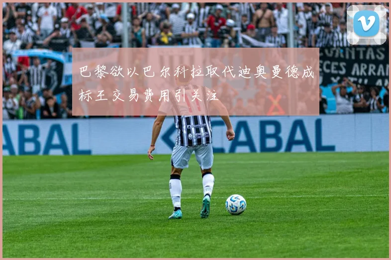 巴黎欲以巴尔科拉取代迪奥曼德成标王交易费用引关注