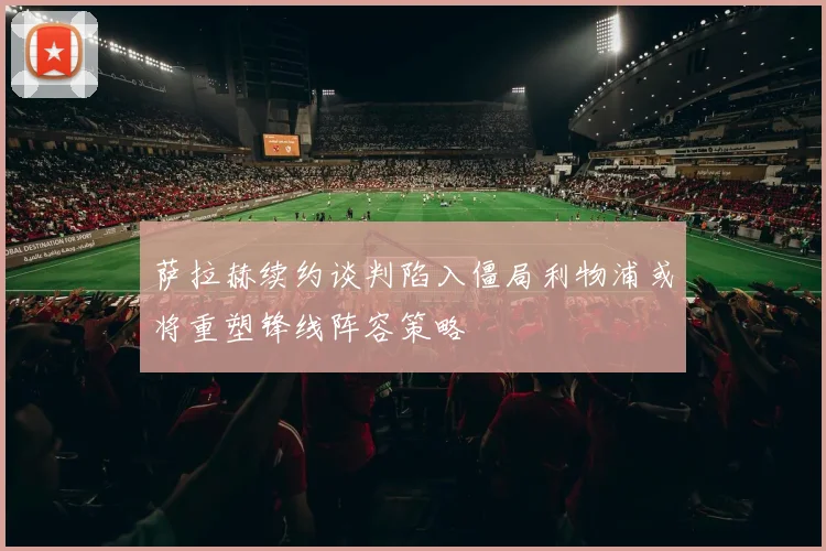 萨拉赫续约谈判陷入僵局利物浦或将重塑锋线阵容策略